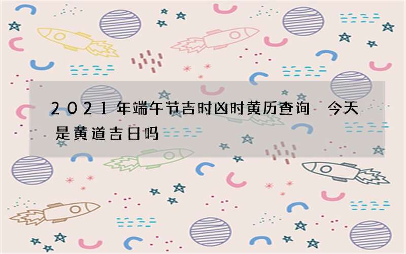 2021年端午节吉时凶时黄历查询 今天是黄道吉日吗